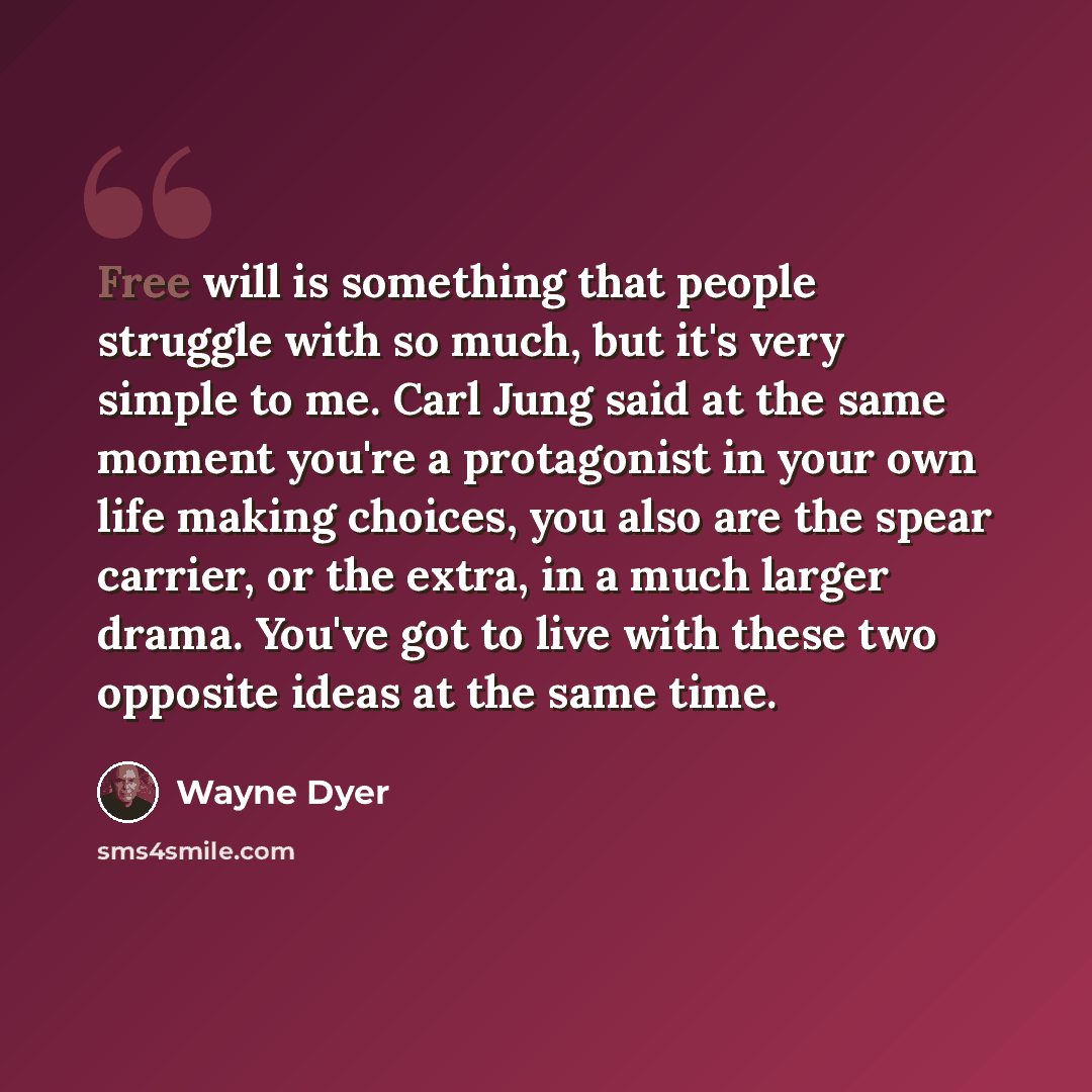 “Free will is something that people struggle with so much, but it's very simple to me. Carl Jung said at the same moment you're a protagonist in your own life making choices, you also are the spear carrier, or the extra, in a much larger drama. You've got to live with these two opposite ideas at…” quote by Wayne Dyer