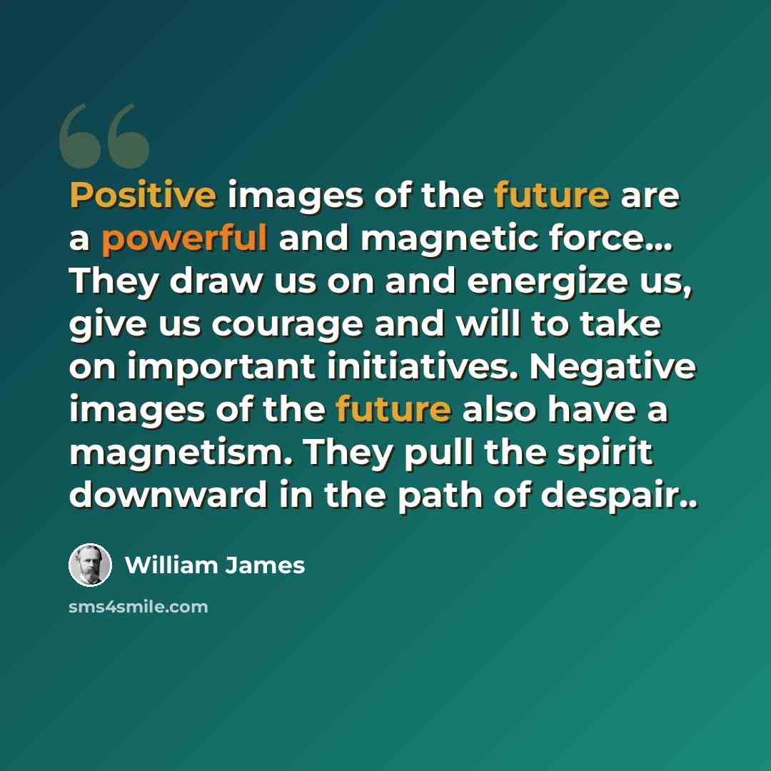 “Positive images of the future are a powerful and magnetic force... They draw us on and energize us, give us courage and will to take on important initiatives. Negative images of the future also have a magnetism. They pull the spirit downward in the path of despair..” quote by William James
