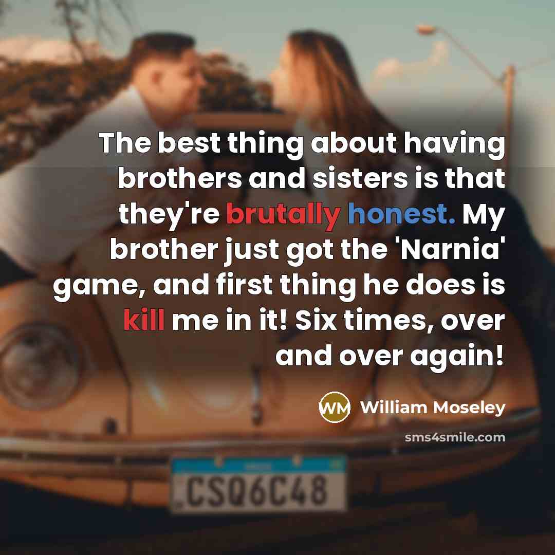 “The best thing about having brothers and sisters is that they're brutally honest. My brother just got the 'Narnia' game, and first thing he does is kill me in it! Six times, over and over again!” quote by William Moseley