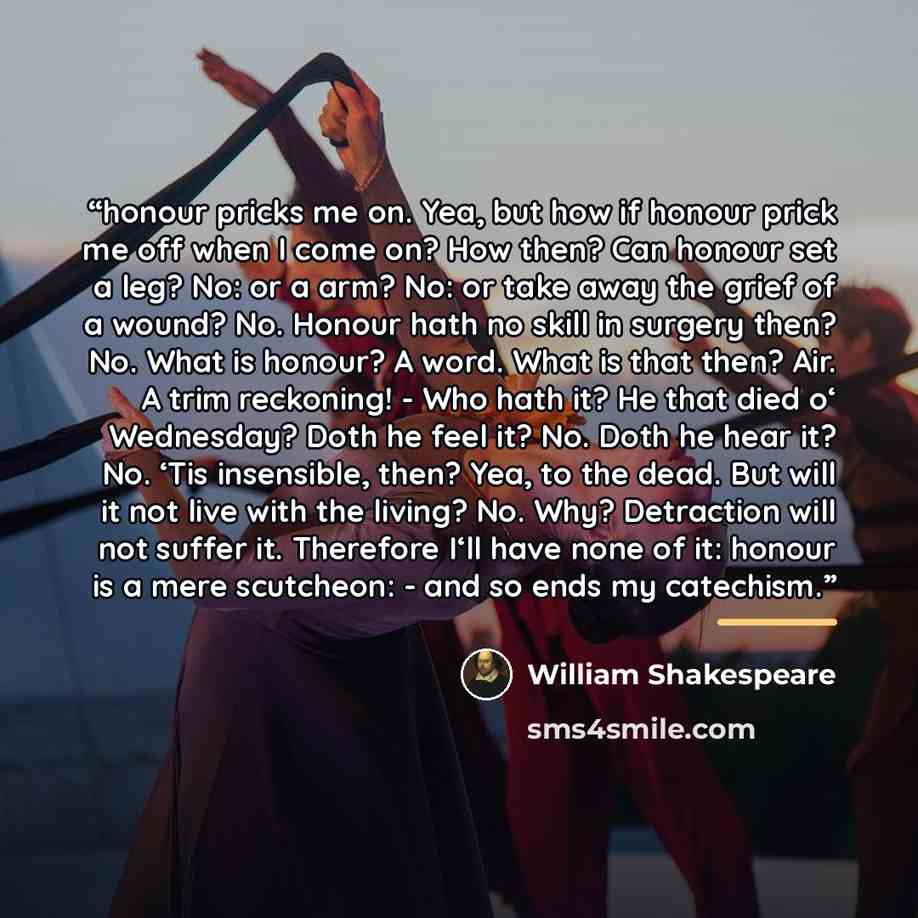 “honour pricks me on. Yea, but how if honour prick me off when I come on? How then? Can honour set a leg? No: or a arm? No: or take away the grief of a wound? No. Honour hath no skill in surgery then? No. What is honour? A word. What is that then? Air. A trim reckoning! - Who hath it? He that died…” quote by William Shakespeare