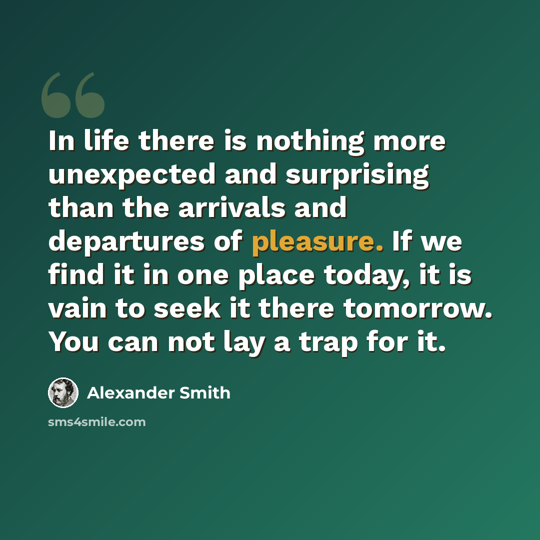 “In life there is nothing more unexpected and surprising than the arrivals and departures of pleasure. If we find it in one place today, it is vain to seek it there tomorrow. You can not lay a trap for it.” quote by Alexander Smith