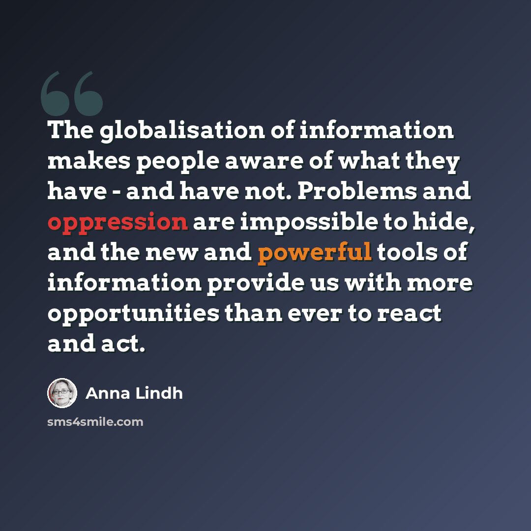 “The globalisation of information makes people aware of what they have - and have not. Problems and oppression are impossible to hide, and the new and powerful tools of information provide us with more opportunities than ever to react and act.” quote by Anna Lindh