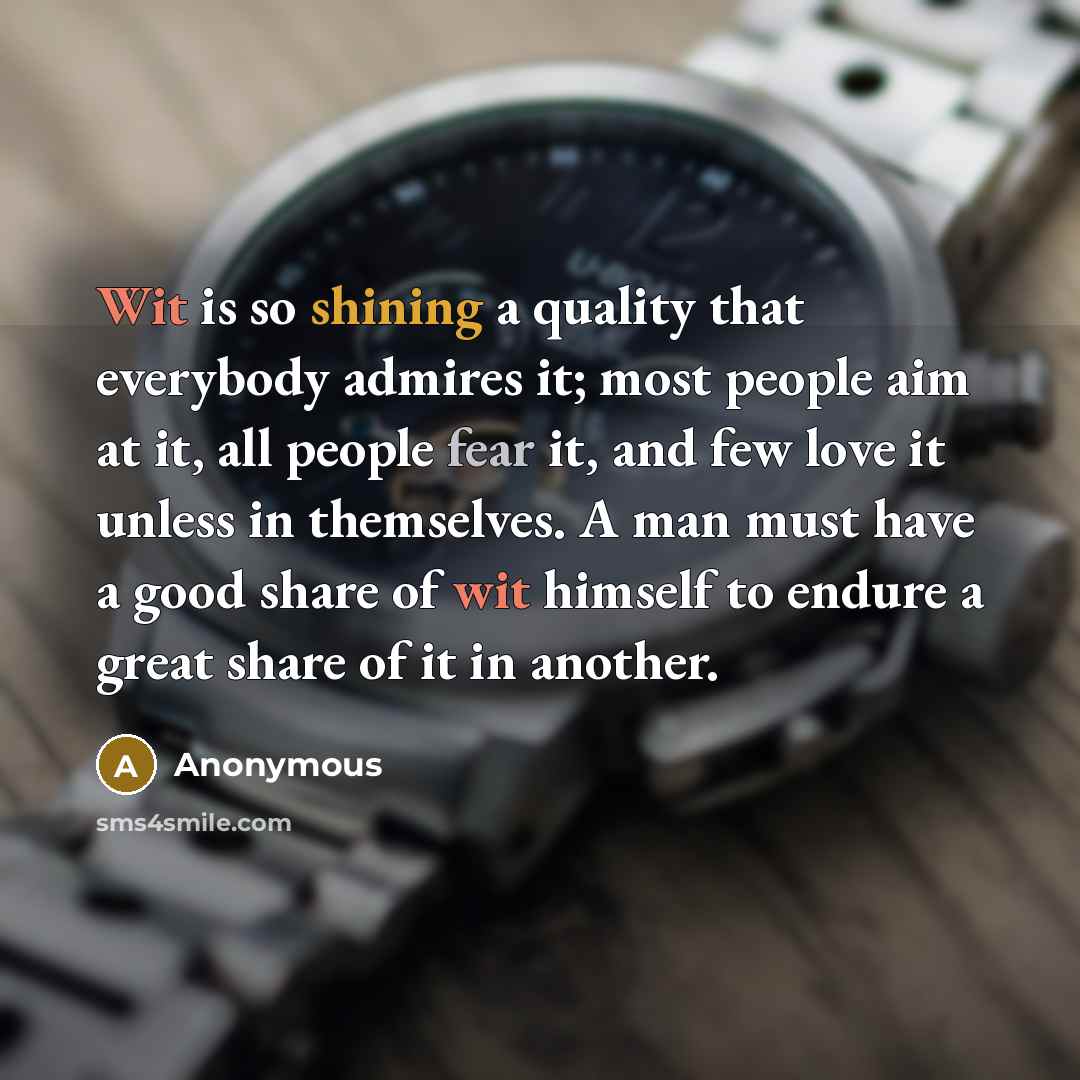 “Wit is so shining a quality that everybody admires it; most people aim at it, all people fear it, and few love it unless in themselves. A man must have a good share of wit himself to endure a great share of it in another.” quote by Anonymous