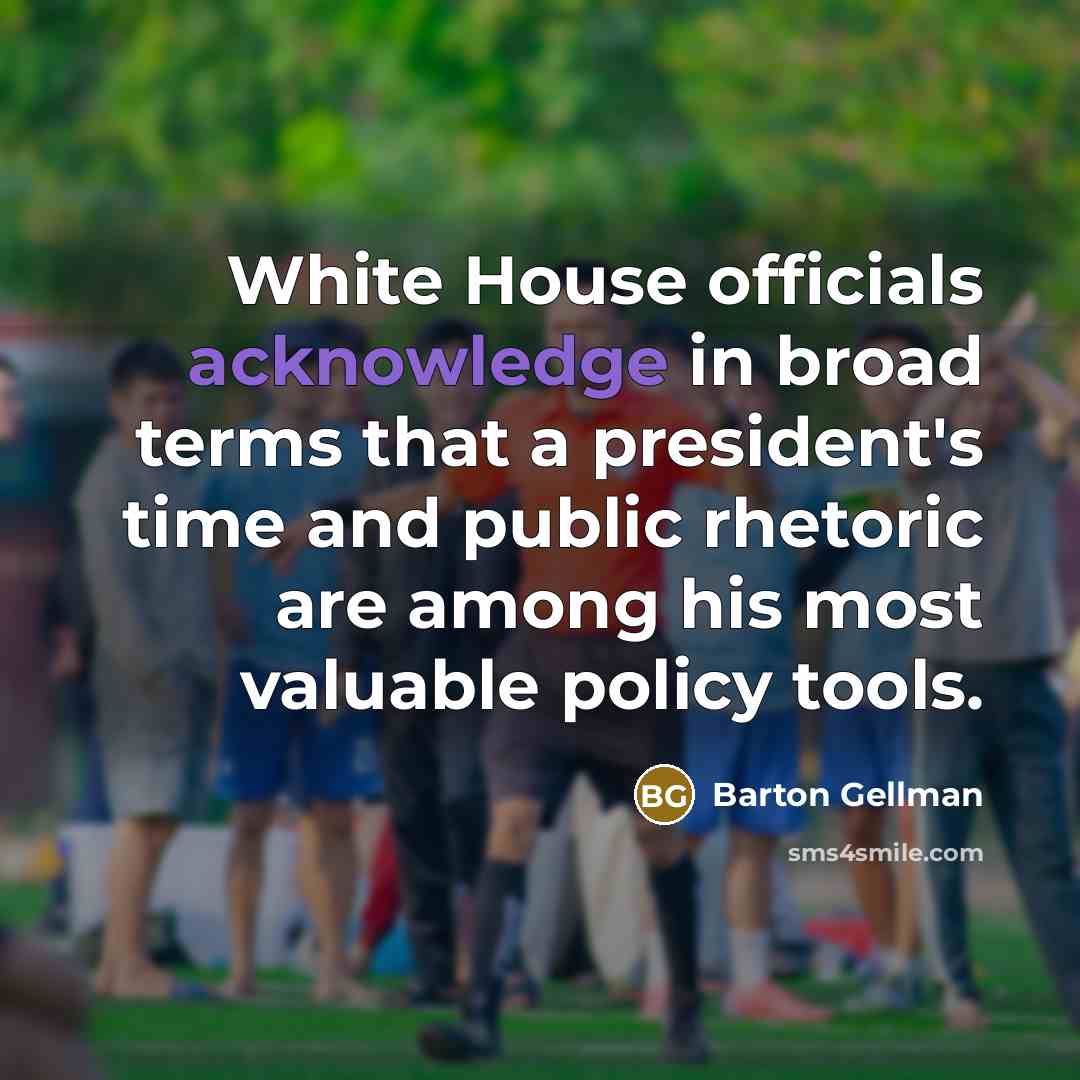 “White House officials acknowledge in broad terms that a president's time and public rhetoric are among his most valuable policy tools.” quote by Barton Gellman