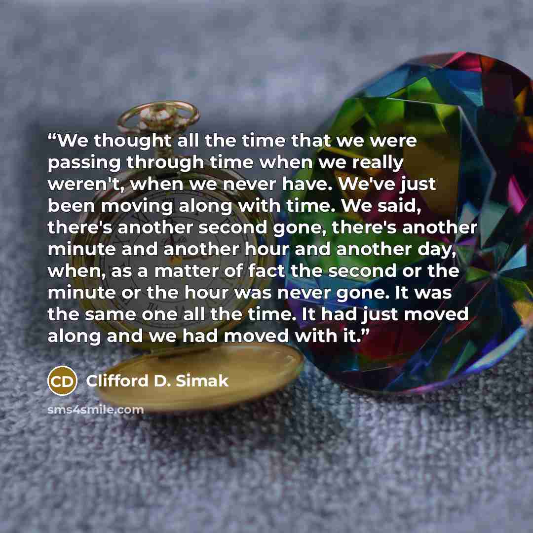 “We thought all the time that we were passing through time when we really weren't, when we never have. We've just been moving along with time. We said, there's another second gone, there's another minute and another hour and another day, when, as a matter of fact the second or the minute or the…” quote by Clifford D. Simak