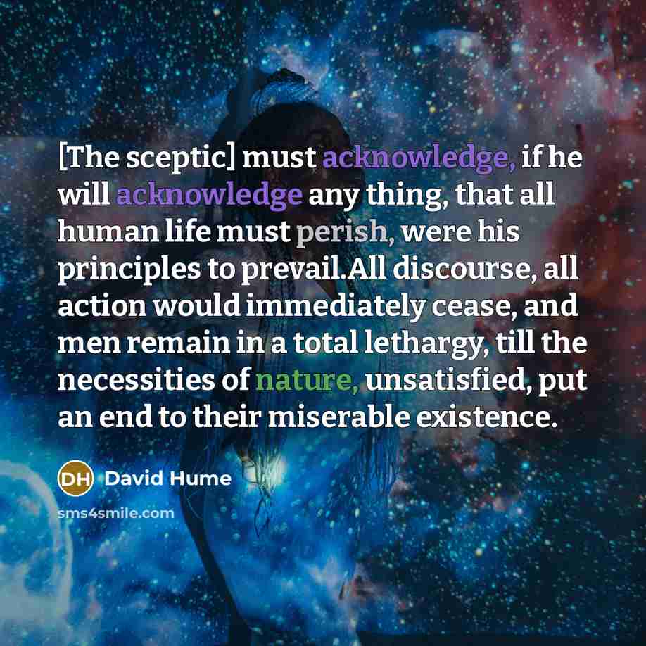 “[The sceptic] must acknowledge, if he will acknowledge any thing, that all human life must perish, were his principles to prevail.All discourse, all action would immediately cease, and men remain in a total lethargy, till the necessities of nature, unsatisfied, put an end to their miserable…” quote by David Hume