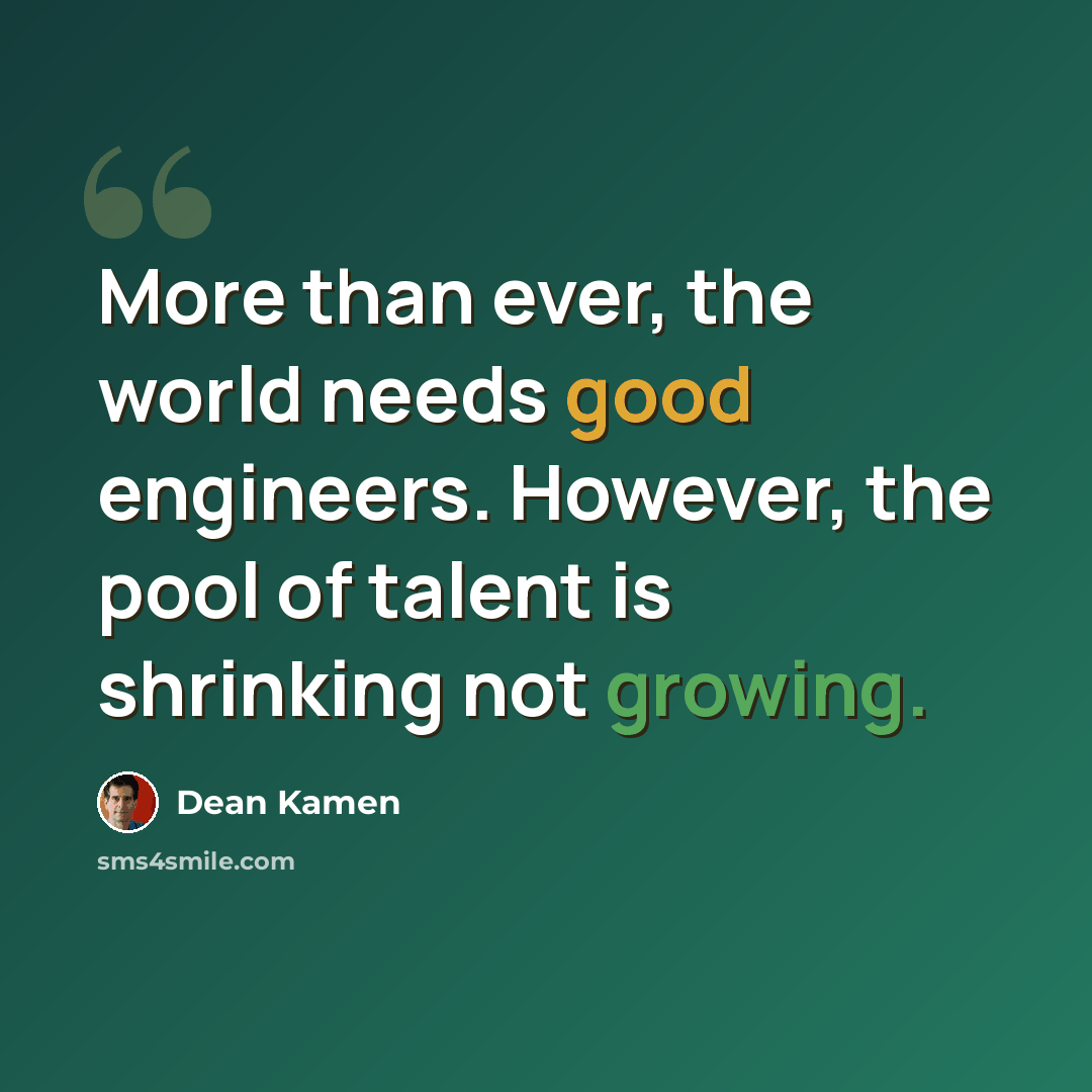 “More than ever, the world needs good engineers. However, the pool of talent is shrinking not growing.” quote by Dean Kamen
