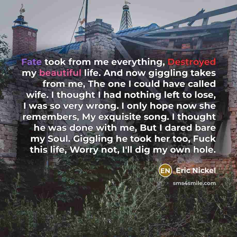 “Fate took from me everything, Destroyed my beautiful life. And now giggling takes from me, The one I could have called wife. I thought I had nothing left to lose, I was so very wrong. I only hope now she remembers, My exquisite song. I thought he was done with me, But I dared bare my Soul…” quote by Eric Nickel
