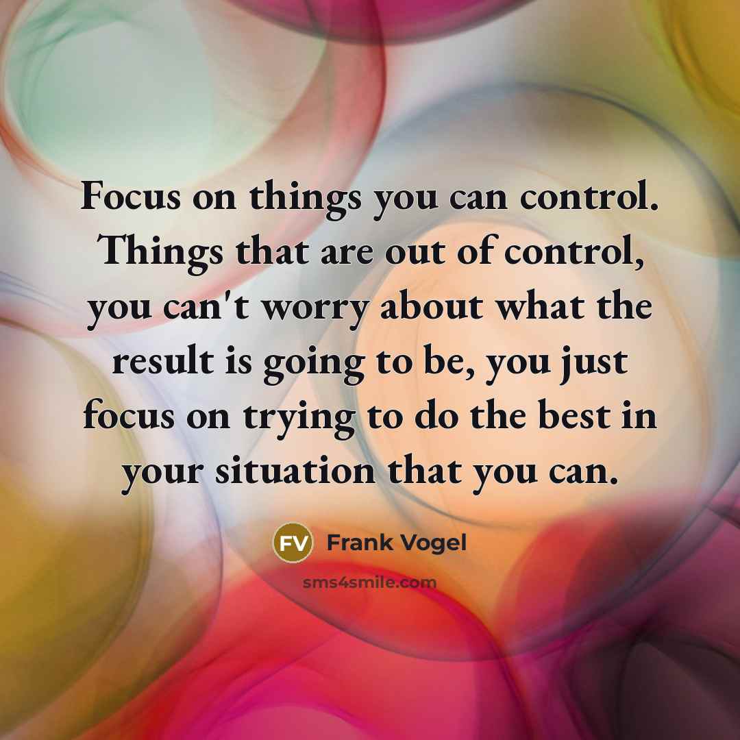 “Focus on things you can control. Things that are out of control, you can't worry about what the result is going to be, you just focus on trying to do the best in your situation that you can.” quote by Frank Vogel