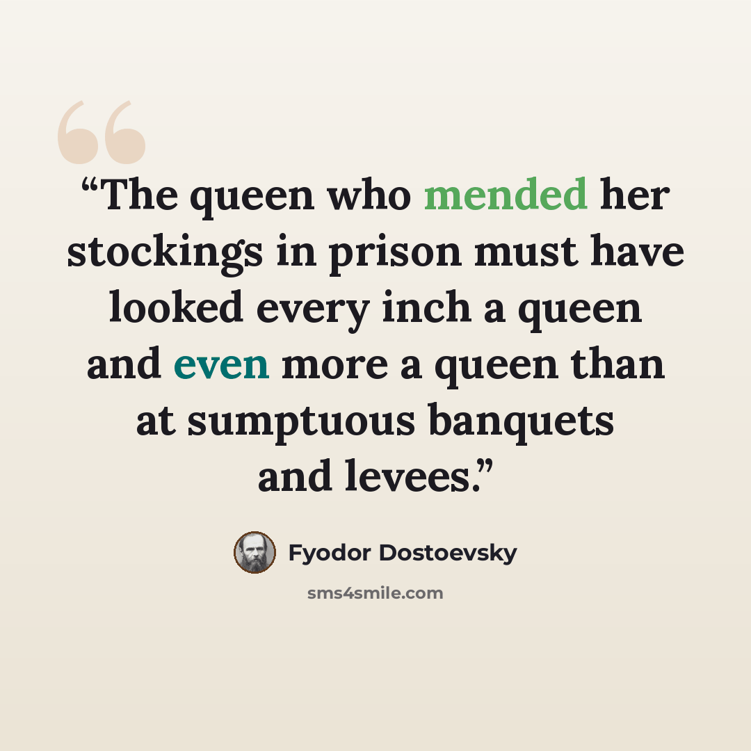 “The queen who mended her stockings in prison must have looked every inch a queen and even more a queen than at sumptuous banquets and levees.” quote by Fyodor Dostoevsky