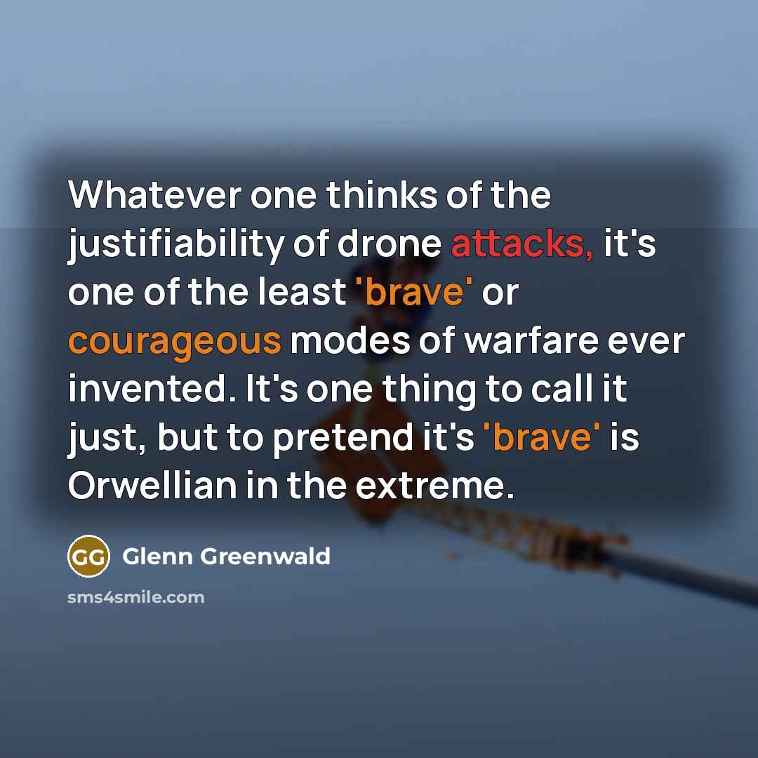 “Whatever one thinks of the justifiability of drone attacks, it's one of the least 'brave' or courageous modes of warfare ever invented. It's one thing to call it just, but to pretend it's 'brave' is Orwellian in the extreme.” quote by Glenn Greenwald