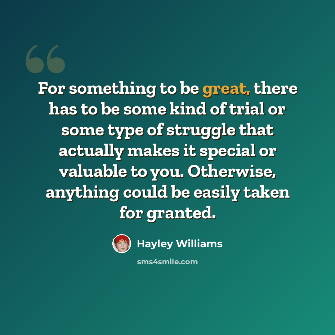 “For something to be great, there has to be some kind of trial or some type of struggle that actually makes it special or valuable to you. Otherwise, anything could be easily taken for granted.” quote by Hayley Williams