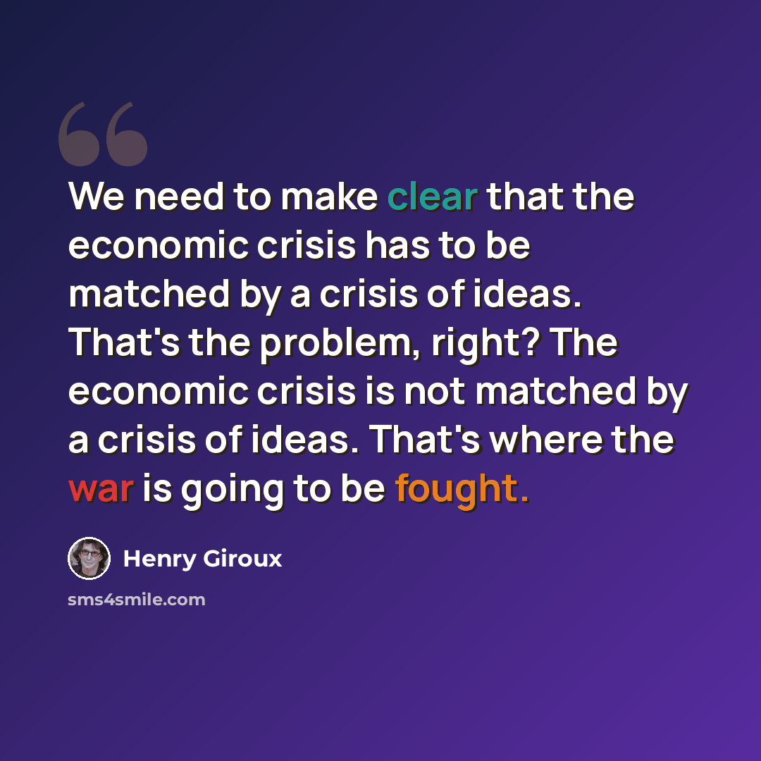 “We need to make clear that the economic crisis has to be matched by a crisis of ideas. That's the problem, right? The economic crisis is not matched by a crisis of ideas. That's where the war is going to be fought.” quote by Henry Giroux