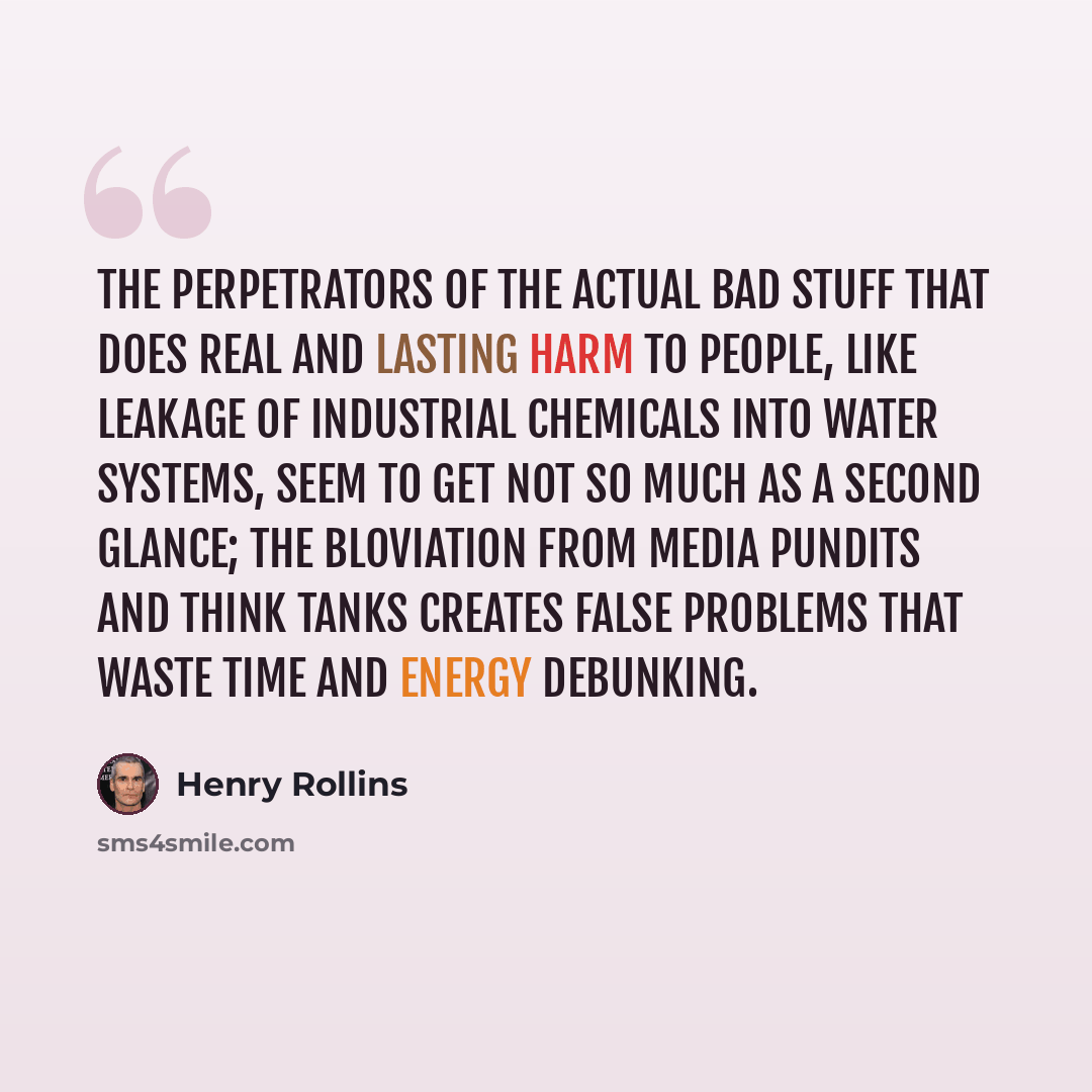 “The perpetrators of the actual bad stuff that does real and lasting harm to people, like leakage of industrial chemicals into water systems, seem to get not so much as a second glance; the bloviation from media pundits and think tanks creates false problems that waste time and energy debunking.” quote by Henry Rollins
