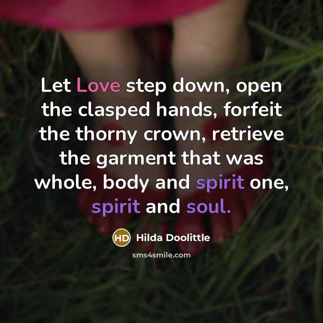 “Let Love step down, open the clasped hands, forfeit the thorny crown, retrieve the garment that was whole, body and spirit one, spirit and soul.” quote by Hilda Doolittle