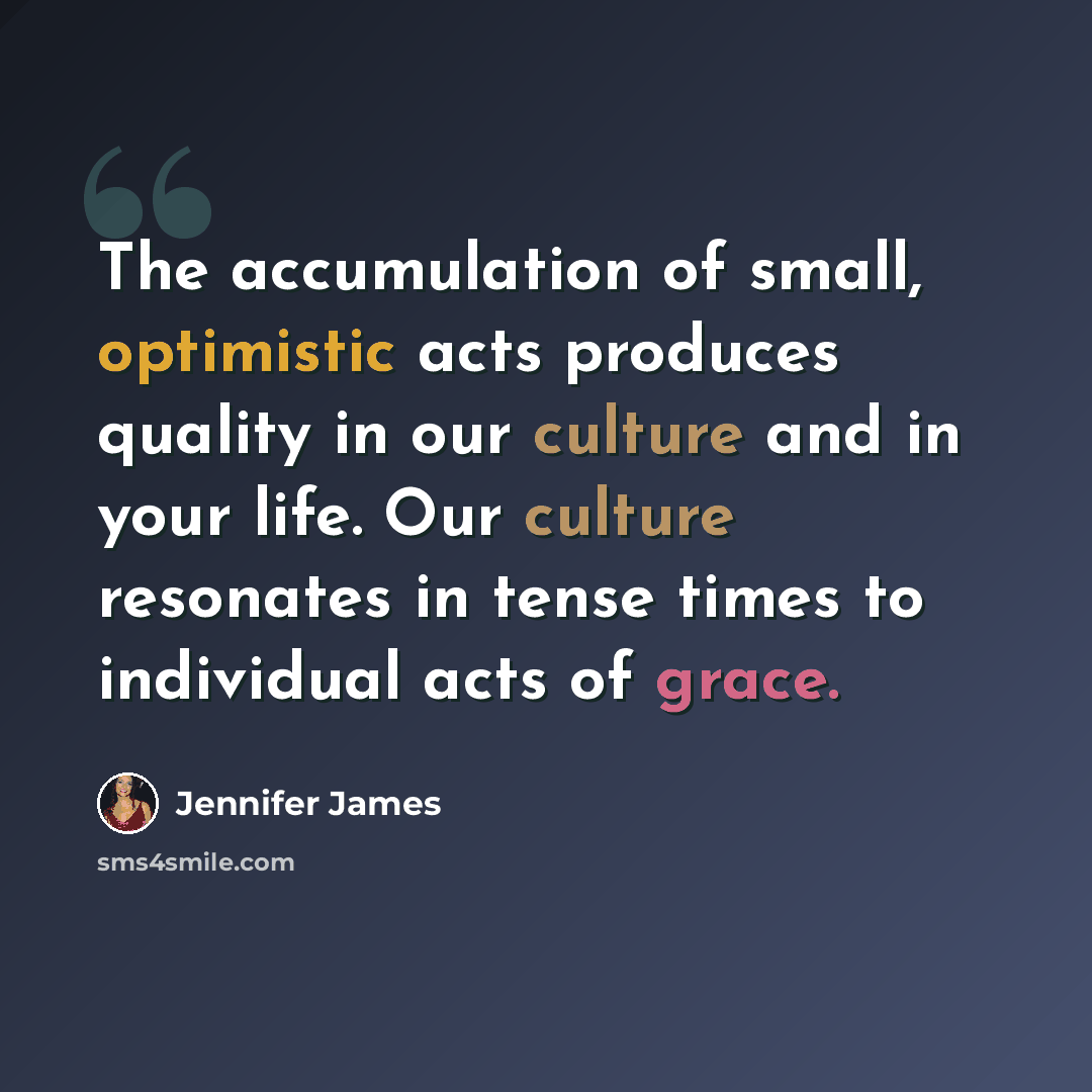 “The accumulation of small, optimistic acts produces quality in our culture and in your life. Our culture resonates in tense times to individual acts of grace.” quote by Jennifer James