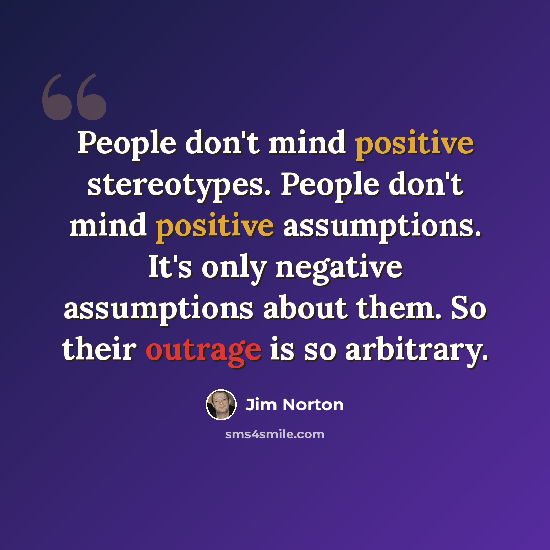 “People don't mind positive stereotypes. People don't mind positive assumptions. It's only negative assumptions about them. So their outrage is so arbitrary.” quote by Jim Norton
