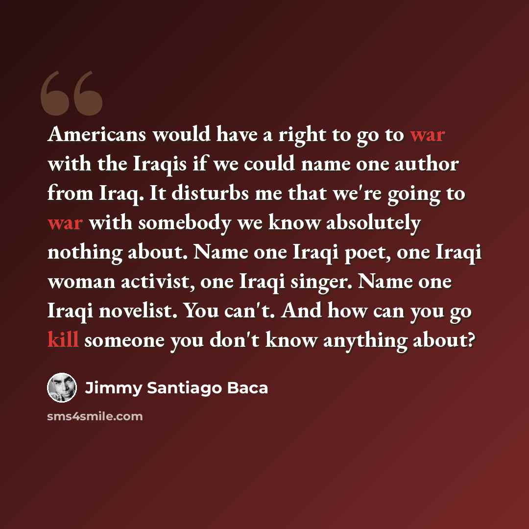 “Americans would have a right to go to war with the Iraqis if we could name one author from Iraq. It disturbs me that we're going to war with somebody we know absolutely nothing about. Name one Iraqi poet, one Iraqi woman activist, one Iraqi singer. Name one Iraqi novelist. You can't. And how can…” quote by Jimmy Santiago Baca