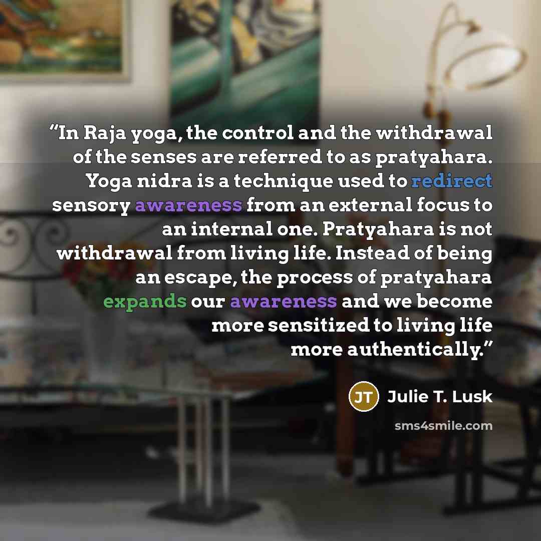 “In Raja yoga, the control and the withdrawal of the senses are referred to as pratyahara. Yoga nidra is a technique used to redirect sensory awareness from an external focus to an internal one. Pratyahara is not withdrawal from living life. Instead of being an escape, the process of pratyahara…” quote by Julie T. Lusk