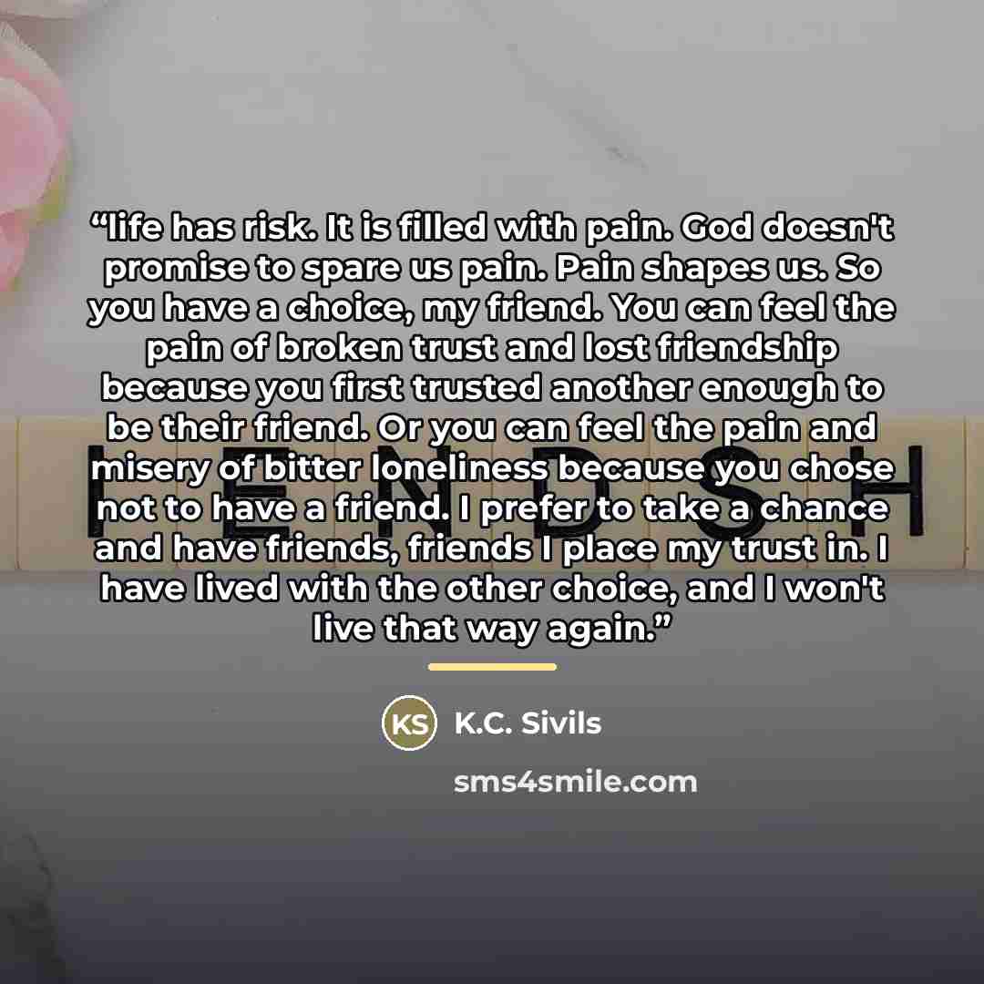 “life has risk. It is filled with pain. God doesn't promise to spare us pain. Pain shapes us. So you have a choice, my friend. You can feel the pain of broken trust and lost friendship because you first trusted another enough to be their friend. Or you can feel the pain and misery of bitter…” quote by K.C. Sivils