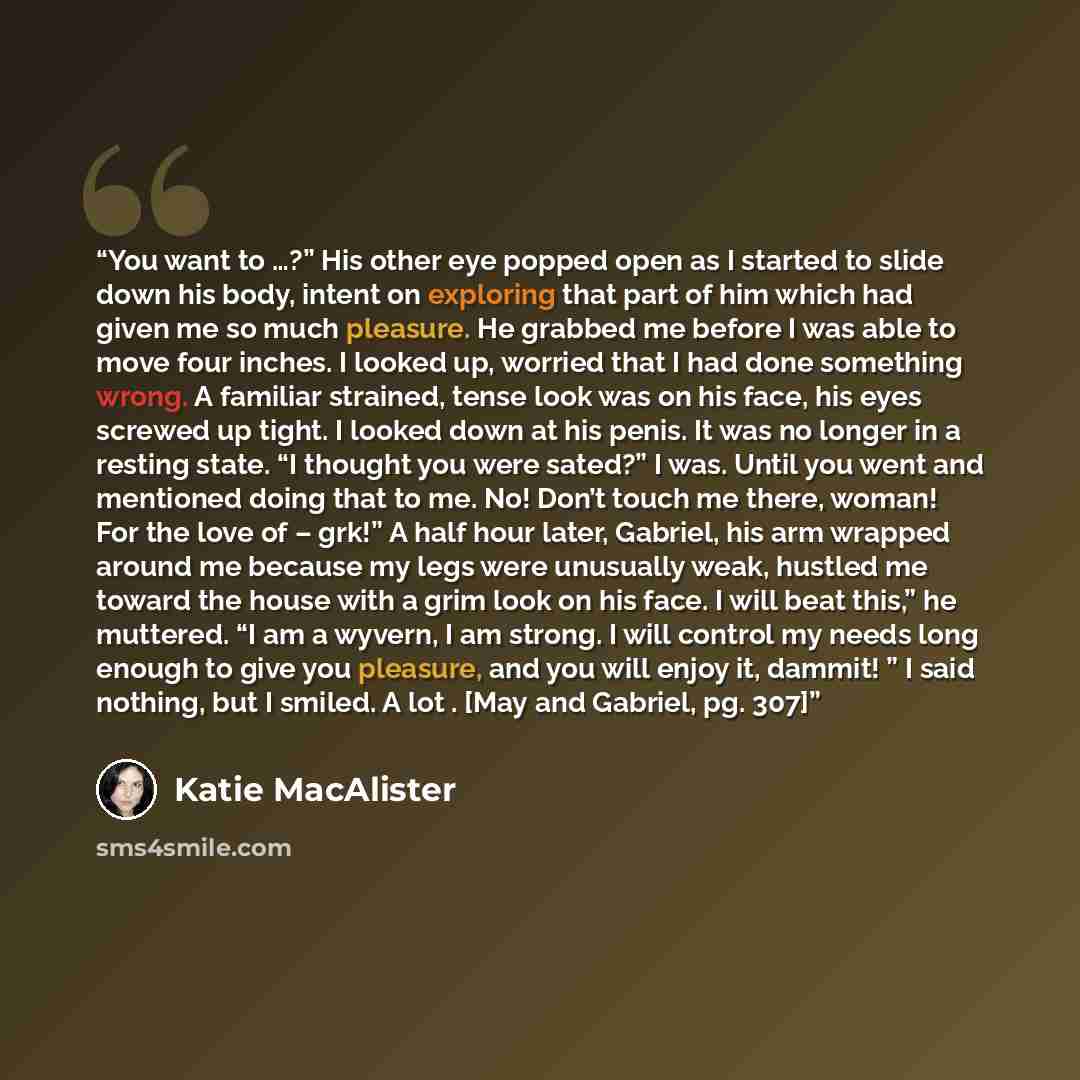 “You want to …?” His other eye popped open as I started to slide down his body, intent on exploring that part of him which had given me so much pleasure. He grabbed me before I was able to move four inches. I looked up, worried that I had done something wrong. A familiar strained, tense look was on…” quote by Katie MacAlister