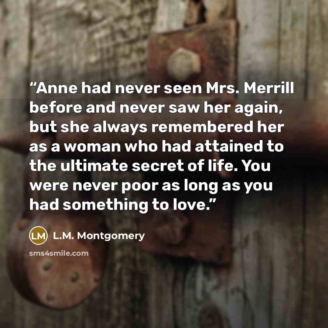 “Anne had never seen Mrs. Merrill before and never saw her again, but she always remembered her as a woman who had attained to the ultimate secret of life. You were never poor as long as you had something to love.” quote by L.M. Montgomery