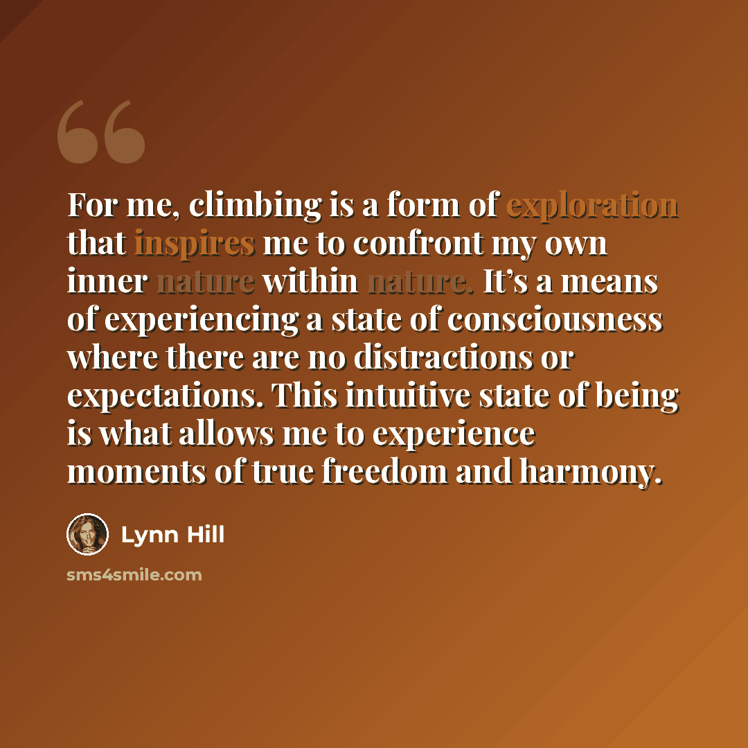 “For me, climbing is a form of exploration that inspires me to confront my own inner nature within nature. It’s a means of experiencing a state of consciousness where there are no distractions or expectations. This intuitive state of being is what allows me to experience moments of true freedom and…” quote by Lynn Hill