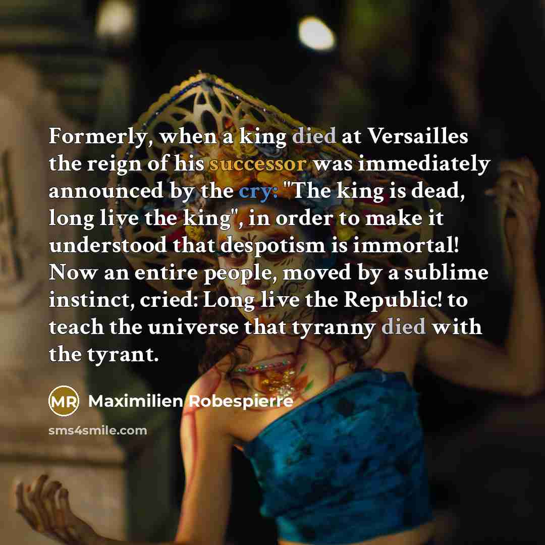 “Formerly, when a king died at Versailles the reign of his successor was immediately announced by the cry: "The king is dead, long live the king", in order to make it understood that despotism is immortal! Now an entire people, moved by a sublime instinct, cried: Long live the Republic! to teach…” quote by Maximilien Robespierre