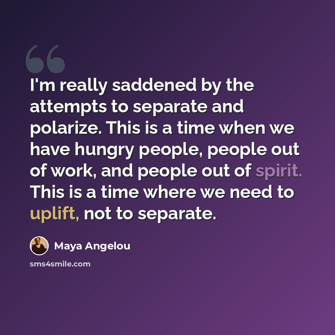 “I'm really saddened by the attempts to separate and polarize. This is a time when we have hungry people, people out of work, and people out of spirit. This is a time where we need to uplift, not to separate.” quote by Maya Angelou