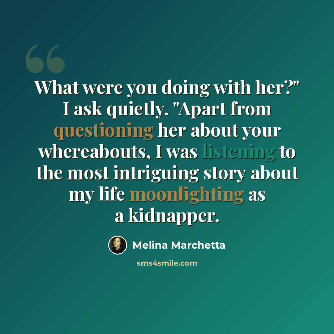 “What were you doing with her?" I ask quietly. "Apart from questioning her about your whereabouts, I was listening to the most intriguing story about my life moonlighting as a kidnapper.” quote by Melina Marchetta