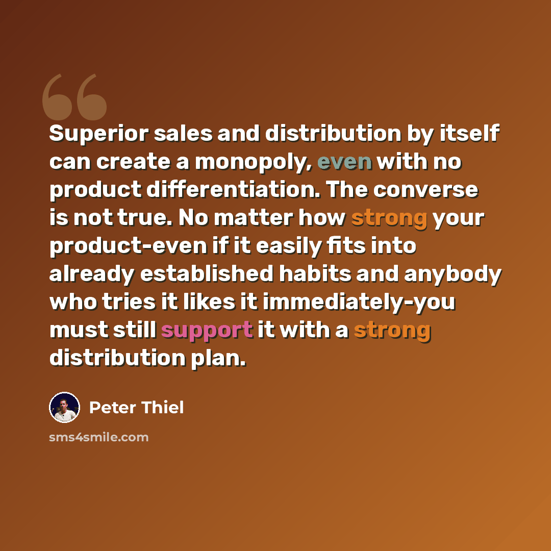 “Superior sales and distribution by itself can create a monopoly, even with no product differentiation. The converse is not true. No matter how strong your product-even if it easily fits into already established habits and anybody who tries it likes it immediately-you must still support it with a…” quote by Peter Thiel