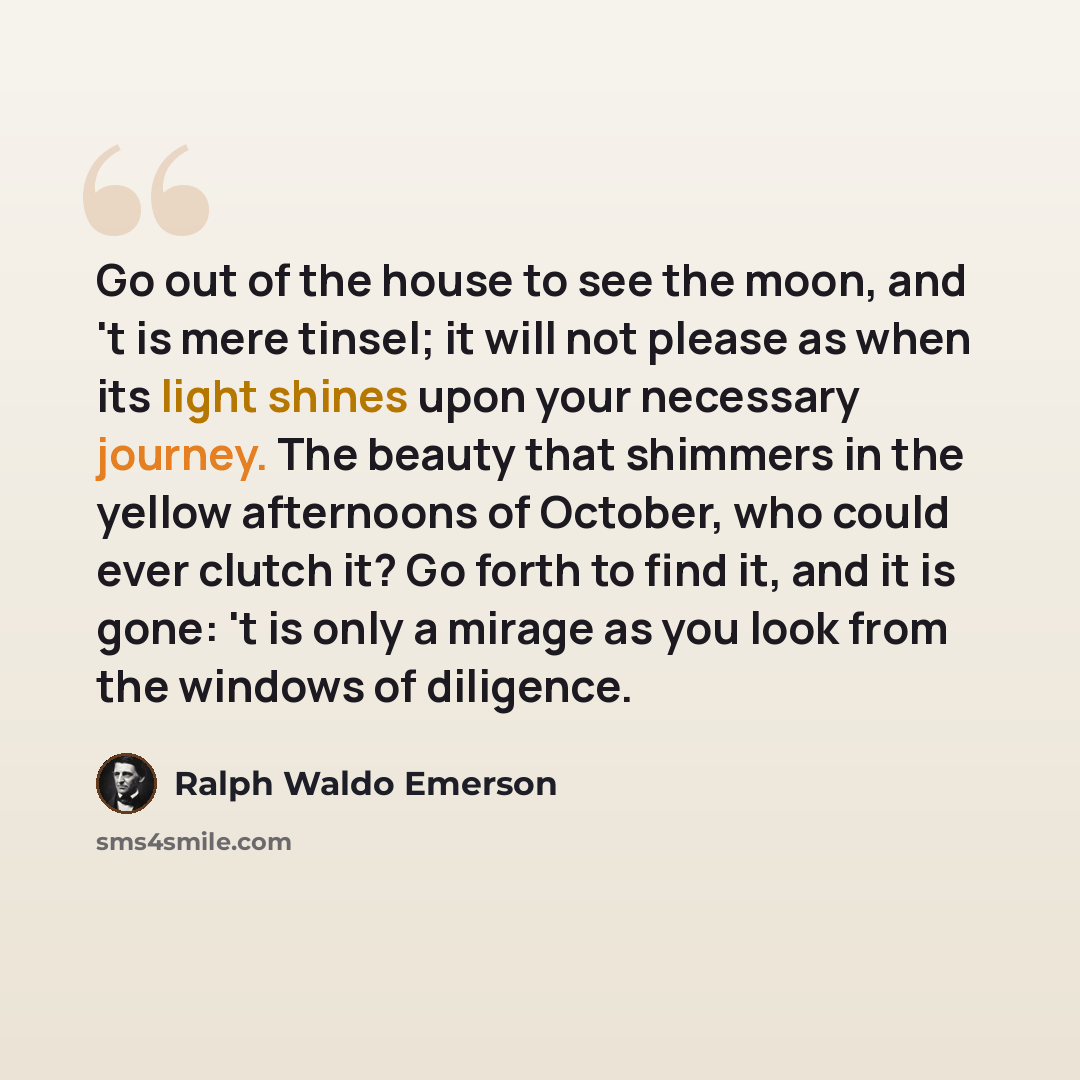 “Go out of the house to see the moon, and 't is mere tinsel; it will not please as when its light shines upon your necessary journey. The beauty that shimmers in the yellow afternoons of October, who could ever clutch it? Go forth to find it, and it is gone: 't is only a mirage as you look from the…” quote by Ralph Waldo Emerson