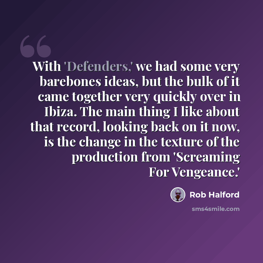“With 'Defenders,' we had some very barebones ideas, but the bulk of it came together very quickly over in Ibiza. The main thing I like about that record, looking back on it now, is the change in the texture of the production from 'Screaming For Vengeance.'” quote by Rob Halford