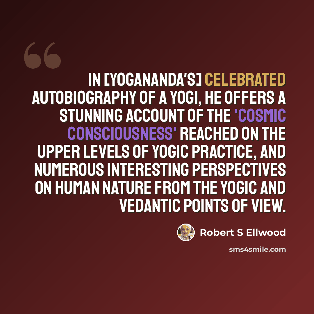 “In [Yogananda's] celebrated Autobiography of a Yogi, he offers a stunning account of the 'cosmic consciousness' reached on the upper levels of yogic practice, and numerous interesting perspectives on human nature from the yogic and Vedantic points of view.” quote by Robert S Ellwood