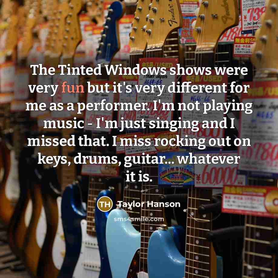 “The Tinted Windows shows were very fun but it's very different for me as a performer. I'm not playing music - I'm just singing and I missed that. I miss rocking out on keys, drums, guitar... whatever it is.” quote by Taylor Hanson