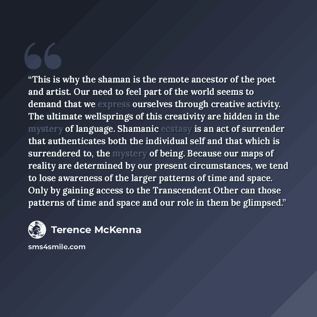 “This is why the shaman is the remote ancestor of the poet and artist. Our need to feel part of the world seems to demand that we express ourselves through creative activity. The ultimate wellsprings of this creativity are hidden in the mystery of language. Shamanic ecstasy is an act of surrender…” quote by Terence McKenna