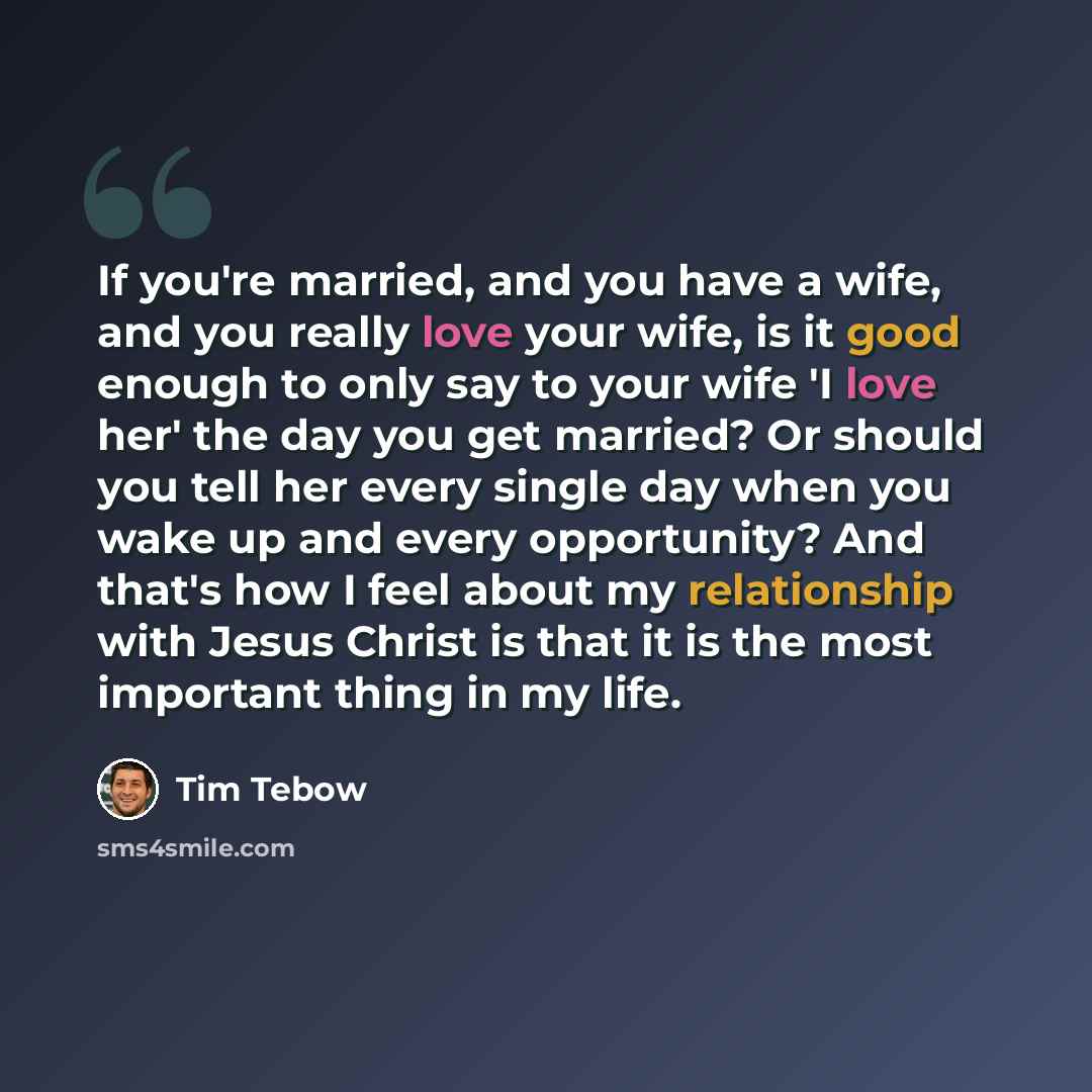 “If you're married, and you have a wife, and you really love your wife, is it good enough to only say to your wife 'I love her' the day you get married? Or should you tell her every single day when you wake up and every opportunity? And that's how I feel about my relationship with Jesus Christ is…” quote by Tim Tebow