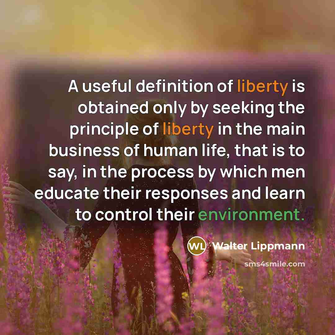 “A useful definition of liberty is obtained only by seeking the principle of liberty in the main business of human life, that is to say, in the process by which men educate their responses and learn to control their environment.” quote by Walter Lippmann
