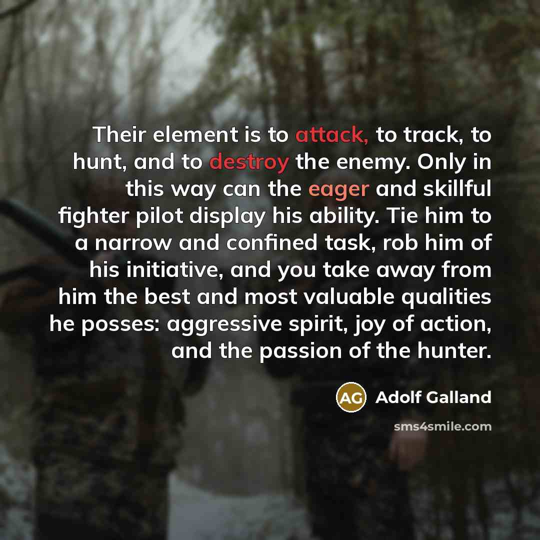 “Their element is to attack, to track, to hunt, and to destroy the enemy. Only in this way can the eager and skillful fighter pilot display his ability. Tie him to a narrow and confined task, rob him of his initiative, and you take away from him the best and most valuable qualities he posses…” quote by Adolf Galland
