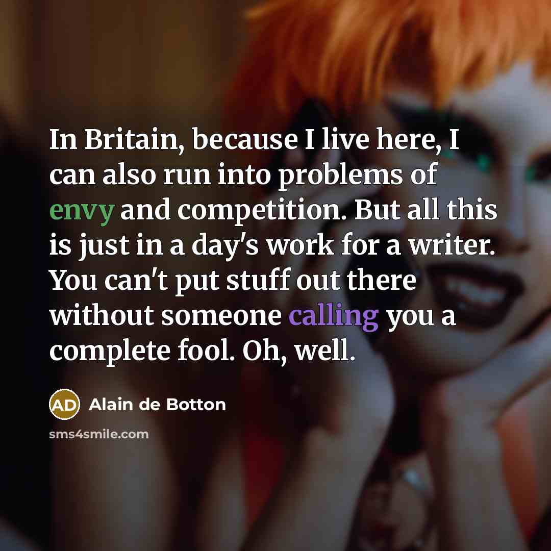 “In Britain, because I live here, I can also run into problems of envy and competition. But all this is just in a day's work for a writer. You can't put stuff out there without someone calling you a complete fool. Oh, well.” quote by Alain de Botton