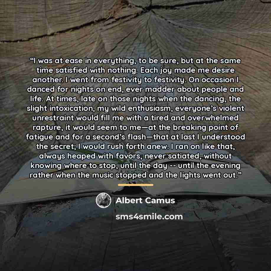 “I was at ease in everything, to be sure, but at the same time satisfied with nothing. Each joy made me desire another. I went from festivity to festivity. On occasion I danced for nights on end, ever madder about people and life. At times, late on those nights when the dancing, the slight…” quote by Albert Camus
