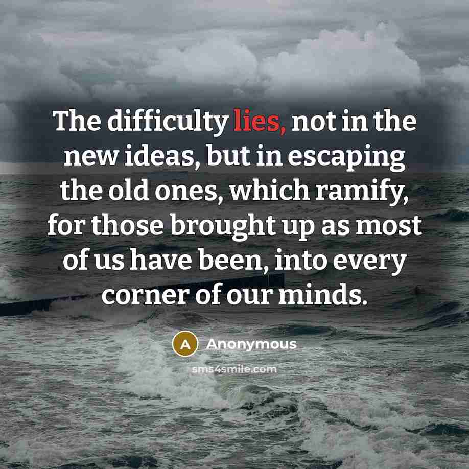 “The difficulty lies, not in the new ideas, but in escaping the old ones, which ramify, for those brought up as most of us have been, into every corner of our minds.” quote by Anonymous