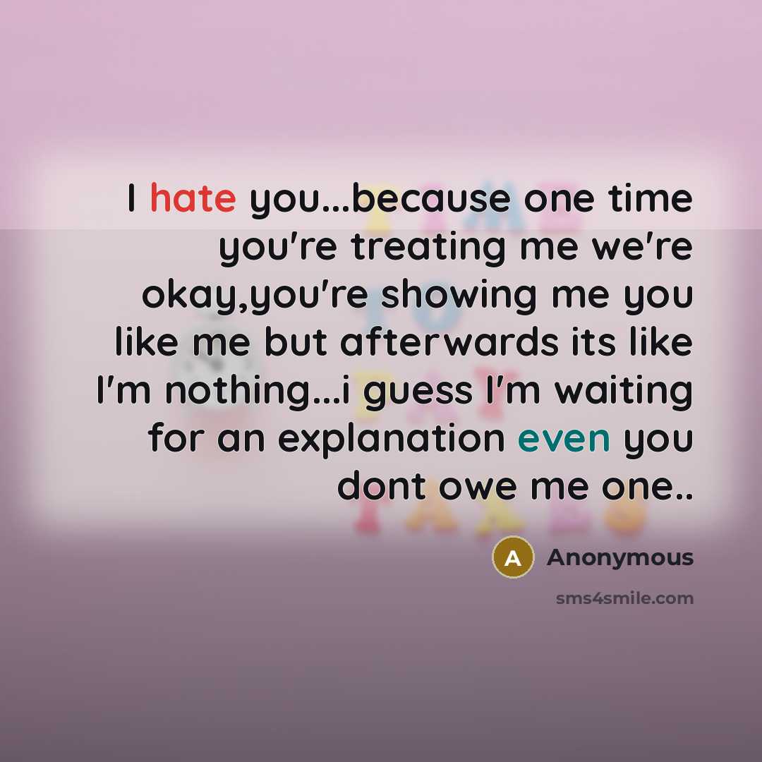 “I hate you...because one time you're treating me we're okay,you're showing me you like me but afterwards its like I'm nothing...i guess I'm waiting for an explanation even you dont owe me one..” quote by Anonymous