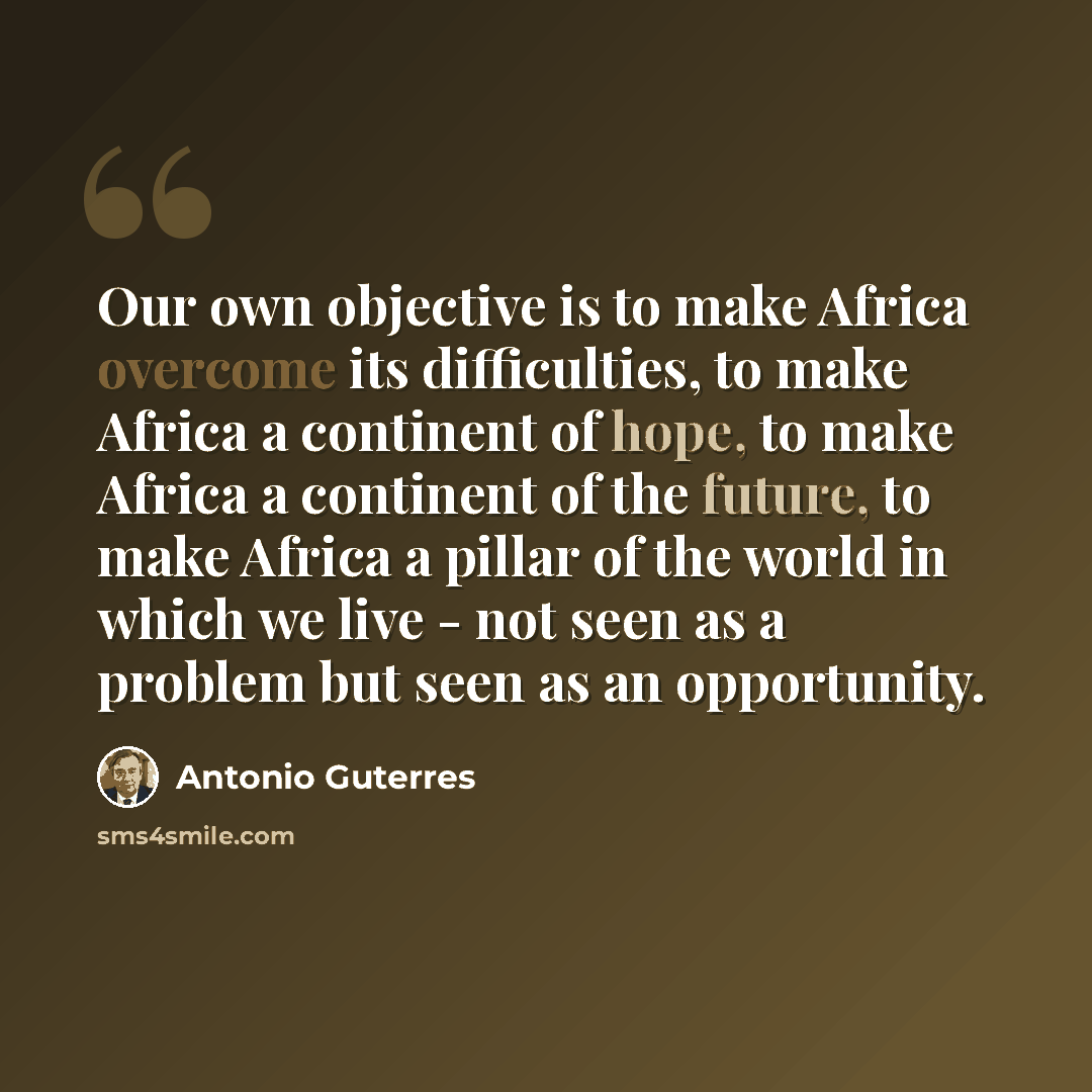 “Our own objective is to make Africa overcome its difficulties, to make Africa a continent of hope, to make Africa a continent of the future, to make Africa a pillar of the world in which we live - not seen as a problem but seen as an opportunity.” quote by Antonio Guterres
