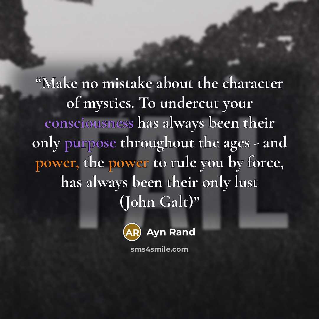 “Make no mistake about the character of mystics. To undercut your consciousness has always been their only purpose throughout the ages - and power, the power to rule you by force, has always been their only lust (John Galt)” quote by Ayn Rand