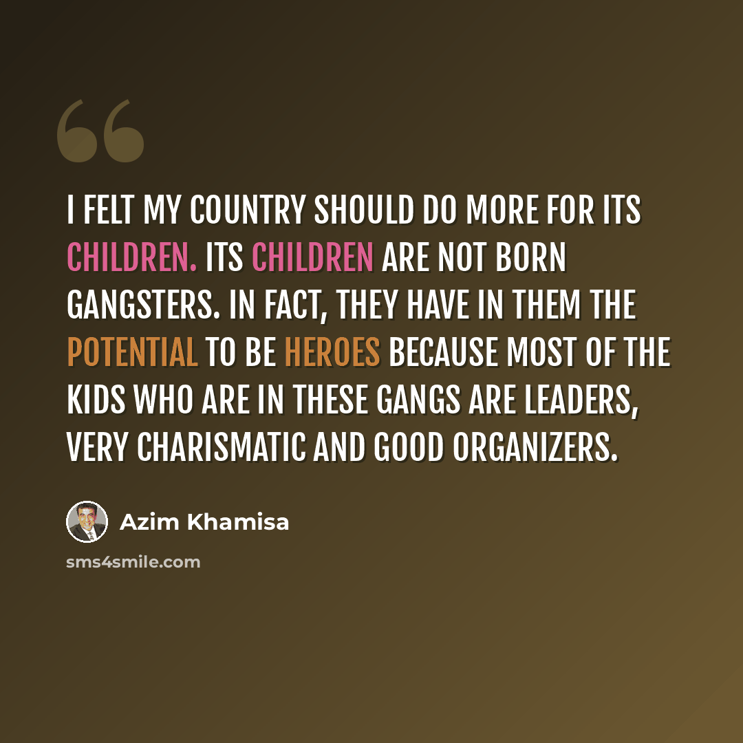 “I felt my country should do more for its children. Its children are not born gangsters. In fact, they have in them the potential to be heroes because most of the kids who are in these gangs are leaders, very charismatic and good organizers.” quote by Azim Khamisa