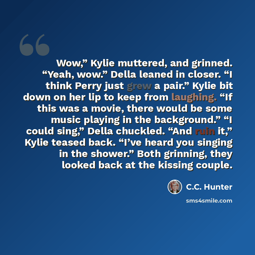 “Wow,” Kylie muttered, and grinned. “Yeah, wow.” Della leaned in closer. “I think Perry just grew a pair.” Kylie bit down on her lip to keep from laughing. “If this was a movie, there would be some music playing in the background.” “I could sing,” Della chuckled. “And ruin it,” Kylie teased back…” quote by C.C. Hunter