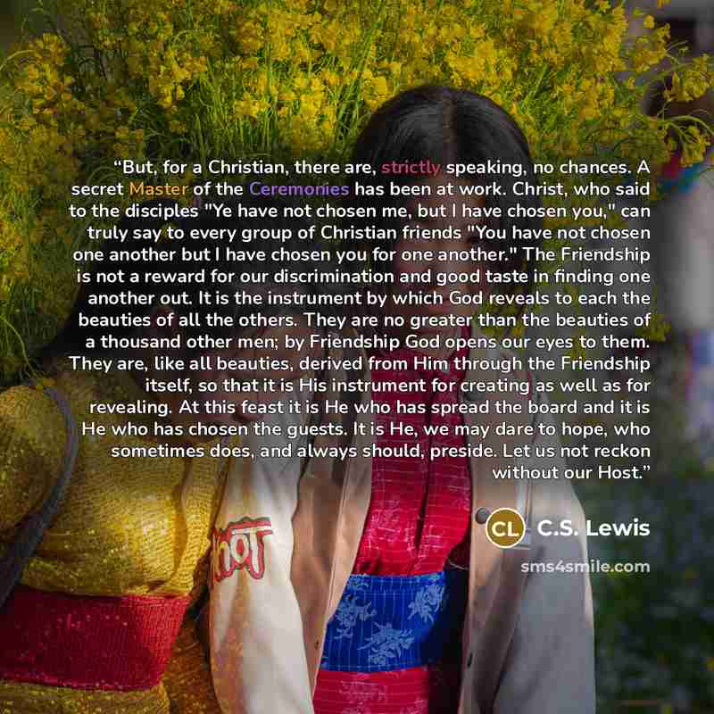 “But, for a Christian, there are, strictly speaking, no chances. A secret Master of the Ceremonies has been at work. Christ, who said to the disciples "Ye have not chosen me, but I have chosen you," can truly say to every group of Christian friends "You have not chosen one another but I have chosen…” quote by C.S. Lewis