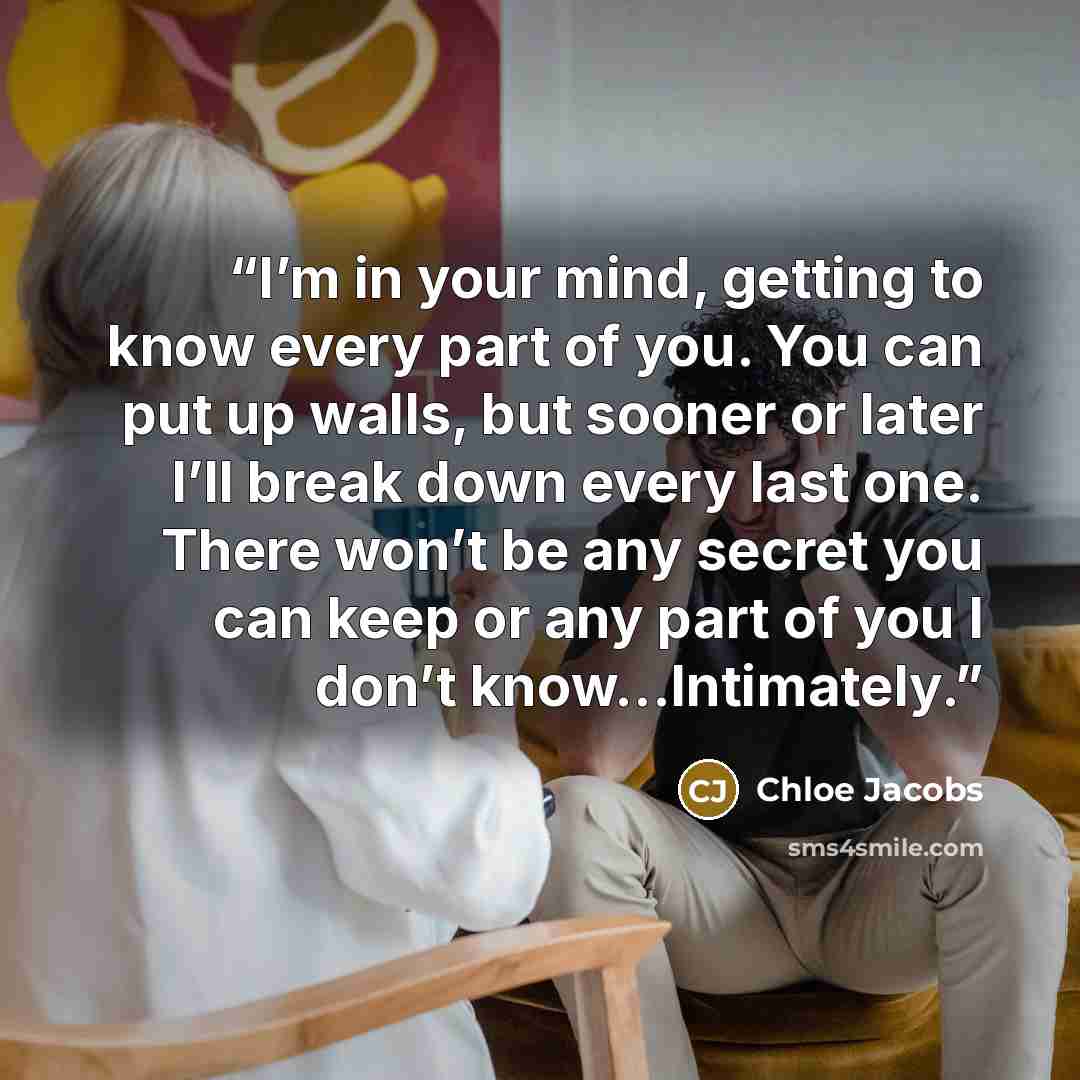 “I’m in your mind, getting to know every part of you. You can put up walls, but sooner or later I’ll break down every last one. There won’t be any secret you can keep or any part of you I don’t know…Intimately.” quote by Chloe Jacobs