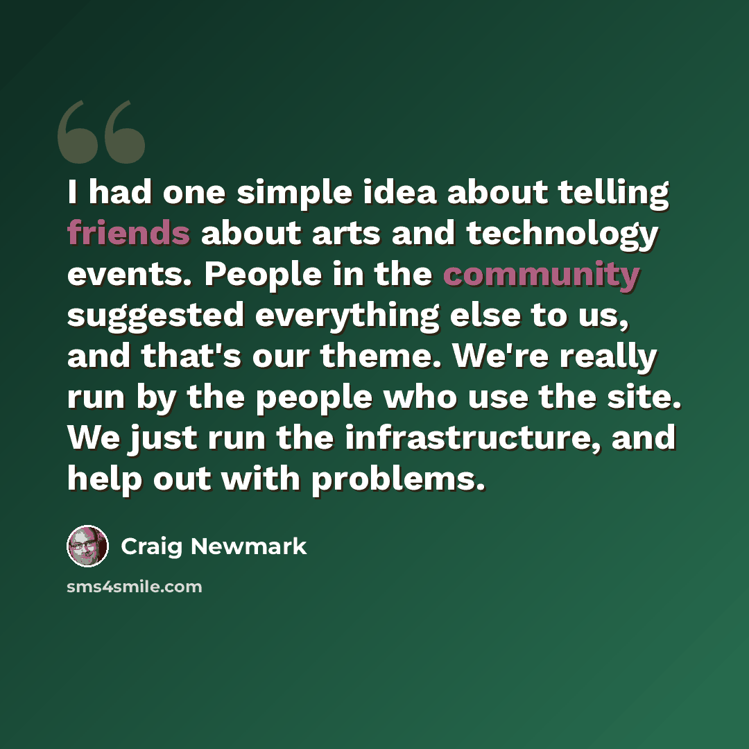 “I had one simple idea about telling friends about arts and technology events. People in the community suggested everything else to us, and that's our theme. We're really run by the people who use the site. We just run the infrastructure, and help out with problems.” quote by Craig Newmark